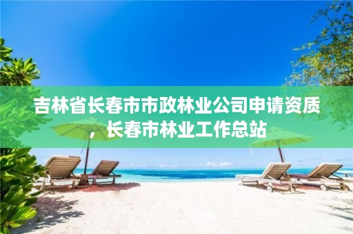 吉林省长春市市政林业公司申请资质,长春市林业工作总站