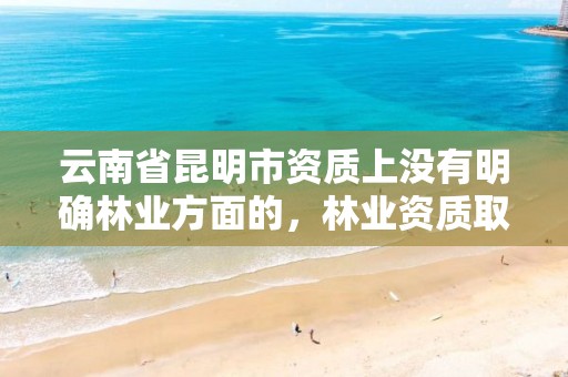 云南省昆明市资质上没有明确林业方面的,林业资质取消了吗