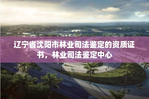 辽宁省沈阳市林业司法鉴定的资质证书,林业司法鉴定中心