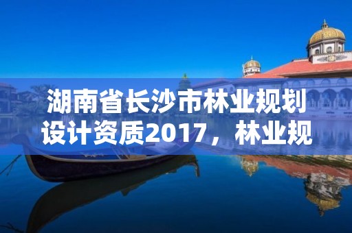 湖南省长沙市林业规划设计资质2017,林业规划资质查询