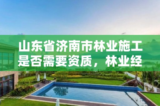 山东省济南市林业施工是否需要资质,林业经营许可证要哪些资料