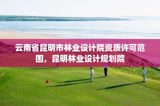 云南省昆明市林业设计院资质许可范围,昆明林业设计规划院
