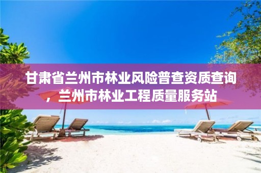 甘肃省兰州市林业风险普查资质查询,兰州市林业工程质量服务站