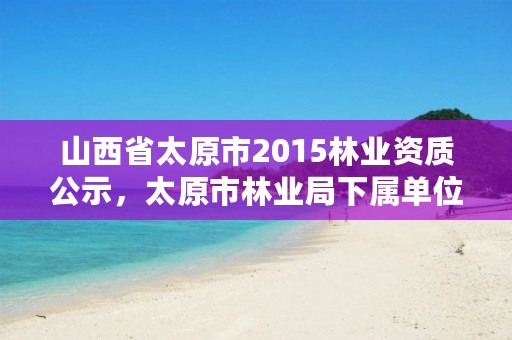 山西省太原市2015林业资质公示,太原市林业局下属单位