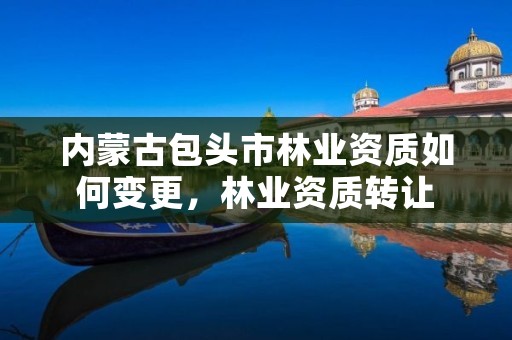 内蒙古包头市林业资质如何变更,林业资质转让