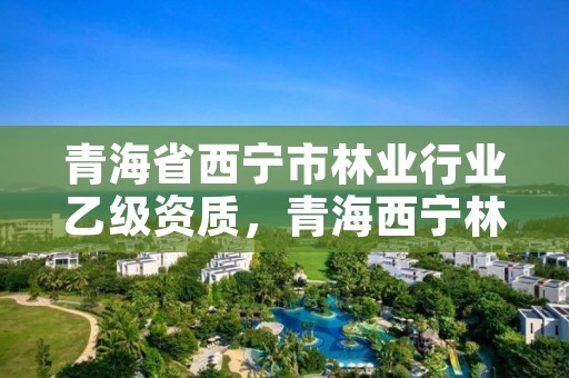 青海省西宁市林业行业乙级资质，青海西宁林业局