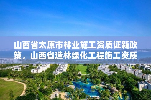 山西省太原市林业施工资质证新政策,山西省造林绿化工程施工资质