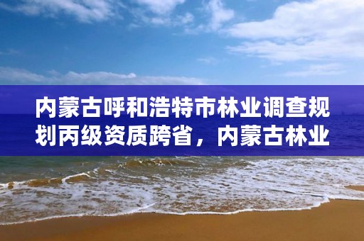 内蒙古呼和浩特市林业调查规划丙级资质跨省,内蒙古林业调查规划设计院