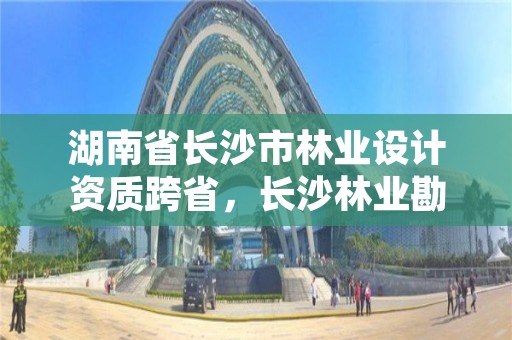 湖南省长沙市林业设计资质跨省,长沙林业勘测设计院