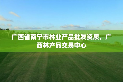 广西省南宁市林业产品批发资质,广西林产品交易中心