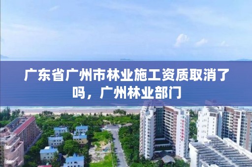 广东省广州市林业施工资质取消了吗，广州林业部门