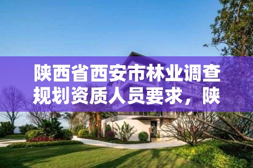 陕西省西安市林业调查规划资质人员要求，陕西林业调查规划设计资质