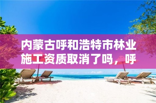 内蒙古呼和浩特市林业施工资质取消了吗,呼和浩特园林绿化管理