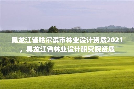 黑龙江省哈尔滨市林业设计资质2021,黑龙江省林业设计研究院资质