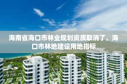 海南省海口市林业规划资质取消了,海口市林地建设用地指标