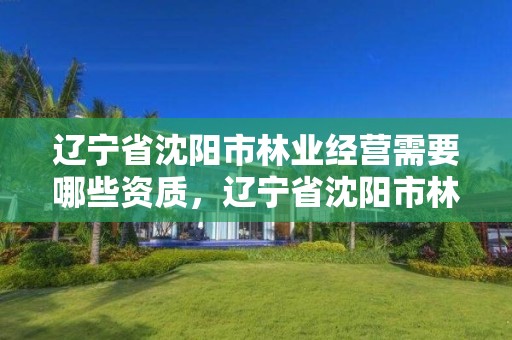 辽宁省沈阳市林业经营需要哪些资质,辽宁省沈阳市林业经营需要哪些资质证书