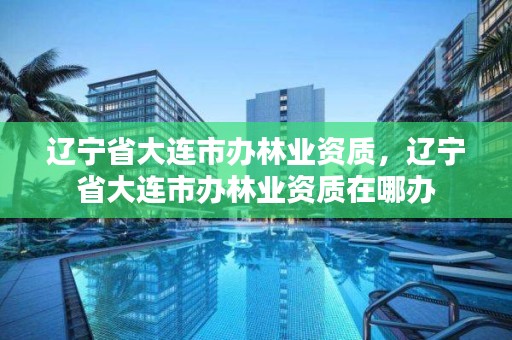 辽宁省大连市办林业资质,辽宁省大连市办林业资质在哪办
