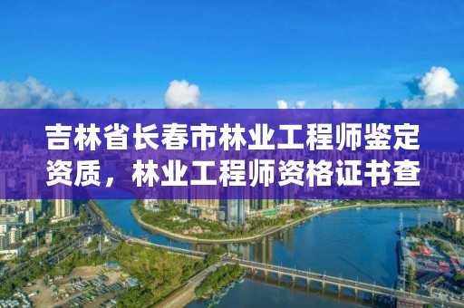 吉林省长春市林业工程师鉴定资质,林业工程师资格证书查询