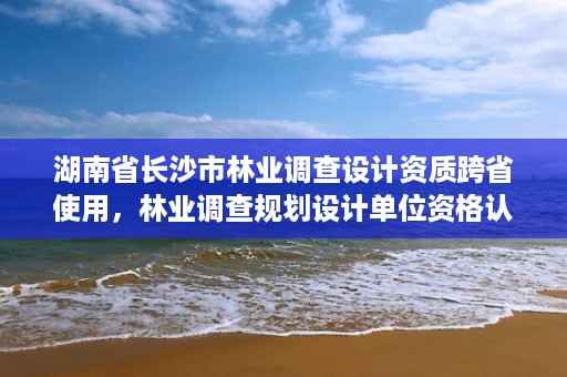 湖南省长沙市林业调查设计资质跨省使用,林业调查规划设计单位资格认证管理规定