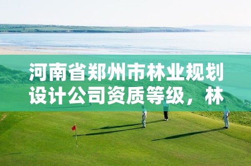 河南省郑州市林业规划设计公司资质等级,林业规划设计公司经营范围
