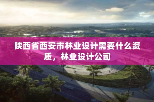 陕西省西安市林业设计需要什么资质，林业设计公司
