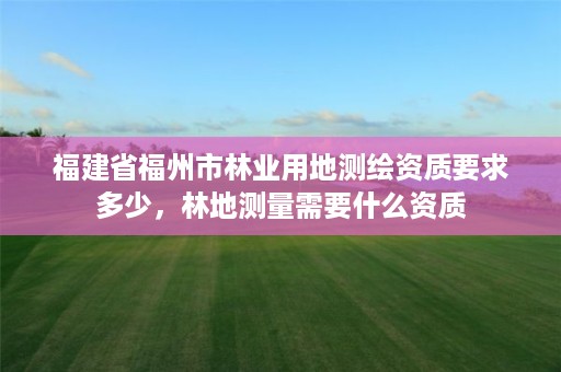 福建省福州市林业用地测绘资质要求多少,林地测量需要什么资质