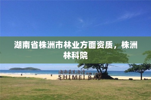 湖南省株洲市林业方面资质,株洲林科院