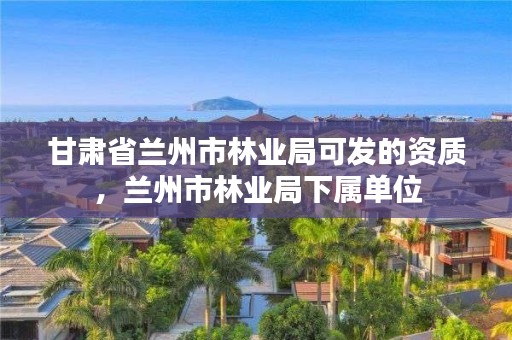 甘肃省兰州市林业局可发的资质,兰州市林业局下属单位
