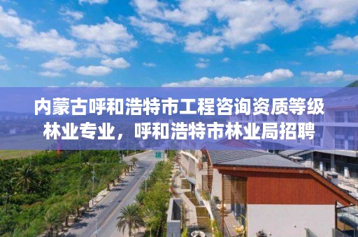 内蒙古呼和浩特市工程咨询资质等级林业专业,呼和浩特市林业局招聘