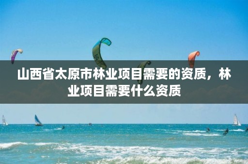 山西省太原市林业项目需要的资质,林业项目需要什么资质