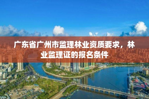 广东省广州市监理林业资质要求，林业监理证的报名条件