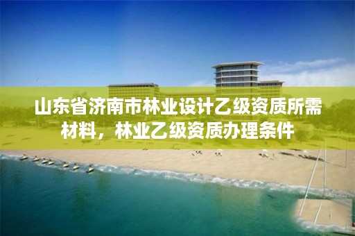 山东省济南市林业设计乙级资质所需材料,林业乙级资质办理条件