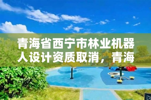 青海省西宁市林业机器人设计资质取消，青海省西宁市林业机器人设计资质取消了吗