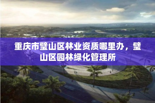 重庆市璧山区林业资质哪里办,璧山区园林绿化管理所