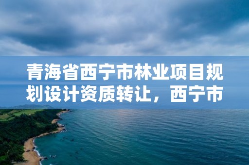 青海省西宁市林业项目规划设计资质转让，西宁市林业管理条例