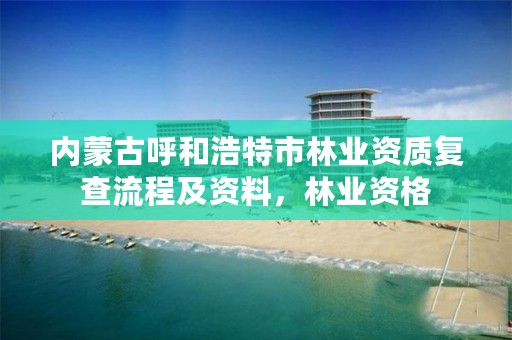 内蒙古呼和浩特市林业资质复查流程及资料,林业资格