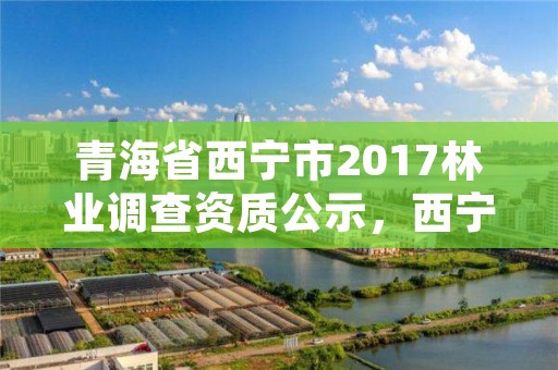 青海省西宁市2017林业调查资质公示，西宁林草局地址