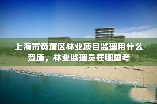 上海市黄浦区林业项目监理用什么资质，林业监理员在哪里考