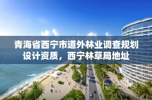 青海省西宁市道外林业调查规划设计资质，西宁林草局地址