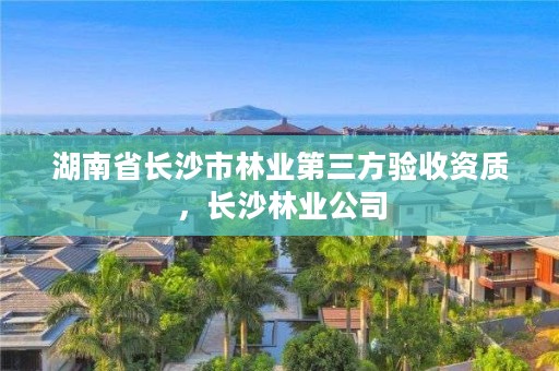 湖南省长沙市林业第三方验收资质,长沙林业公司