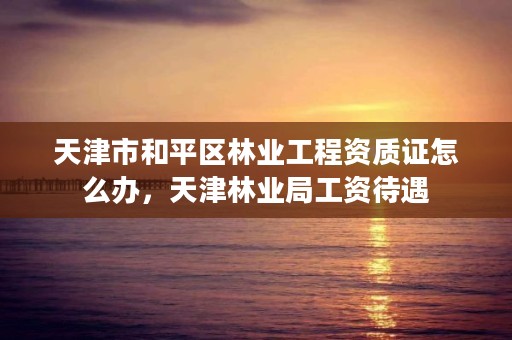 天津市和平区林业工程资质证怎么办,天津林业局工资待遇