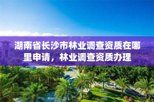 湖南省长沙市林业调查资质在哪里申请,林业调查资质办理
