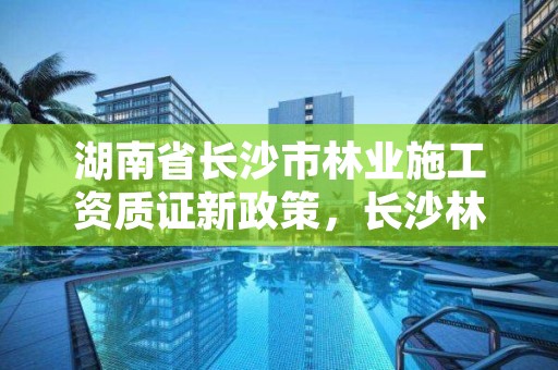 湖南省长沙市林业施工资质证新政策,长沙林业厅地址