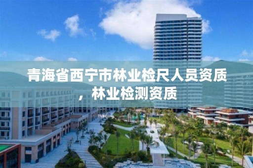 青海省西宁市林业检尺人员资质，林业检测资质