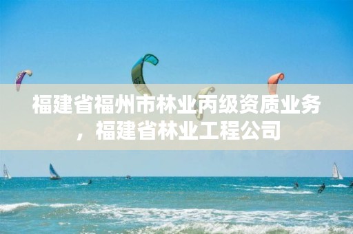 福建省福州市林业丙级资质业务,福建省林业工程公司
