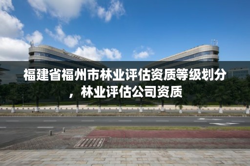 福建省福州市林业评估资质等级划分,林业评估公司资质