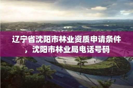 辽宁省沈阳市林业资质申请条件,沈阳市林业局电话号码