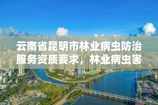 云南省昆明市林业病虫防治服务资质要求,林业病虫害防治公司
