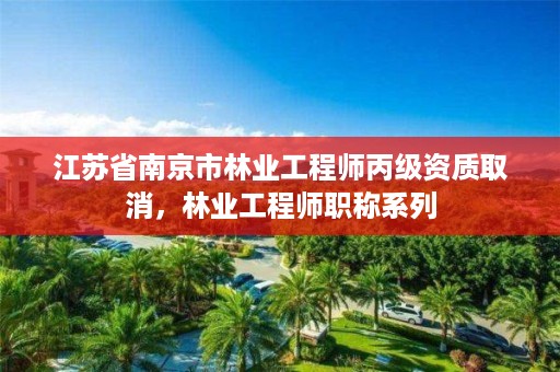 江苏省南京市林业工程师丙级资质取消,林业工程师职称系列