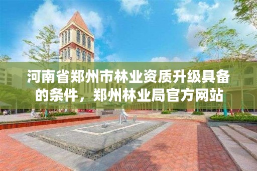 河南省郑州市林业资质升级具备的条件,郑州林业局官方网站